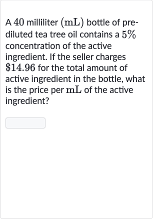 A 40 milliliter 
(mL) bottle of prediluted tea tree oil contains a 
5% concentration of the active ingredient. If the seller charges 
$14.96 for the total amount of active ingredient in the bottle, what is the price per 
mL of the active ingredient?