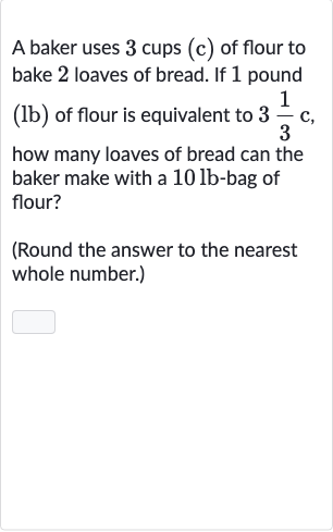 A baker uses 3 cups (c) of flour to bake 2 loaves of bread. If 1 pound (lb) of flour is equivalent to 
3(1)/(3)c, how many loaves of bread can the baker make with a 
10lb-bag of flour?
(Round the answer to the nearest whole number.)