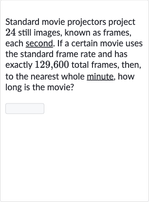 Standard movie projectors project 24 still images, known as frames, each second. If a certain movie uses the standard frame rate and has exactly 129,600 total frames, then, to the nearest whole minute, how long is the movie?