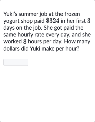 Yuki's summer job at the frozen yogurt shop paid 
$324 in her first 3 days on the job. She got paid the same hourly rate every day, and she worked 8 hours per day. How many dollars did Yuki make per hour?
