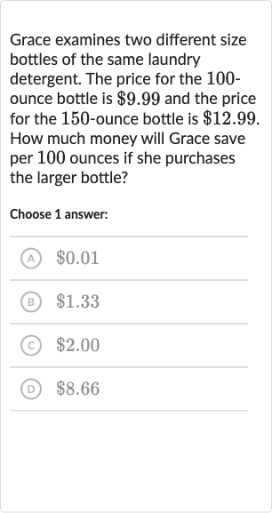 Grace examines two different size bottles of the same laundry detergent. The price for the 100 ounce bottle is 
$9.99 and the price for the 150 -ounce bottle is 
$12.99. How much money will Grace save per 100 ounces if she purchases the larger bottle?
Choose 1 answer:
(A) 
$0.01
(B) 
$1.33
(c) 
$2.00
(D) 
$8.66