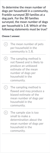 To determine the mean number of dogs per household in a community, Franklin surveyed 30 families at a dog park. For the 30 families surveyed, the mean number of dogs per household is 1.6 . Which of the following statements must be true?
Choose 1 answer:
(A) The mean number of pets per household in the community is 1.6 .
(B) The sampling method is not flawed and is likely to produce an unbiased estimate of the mean number of dogs per household in the community.
(C) The sampling method is flawed and may produce a biased estimate of the mean number of dogs per household in the community.
(D) The sample size is too small to make a determination about the mean number of dogs per household in the community.