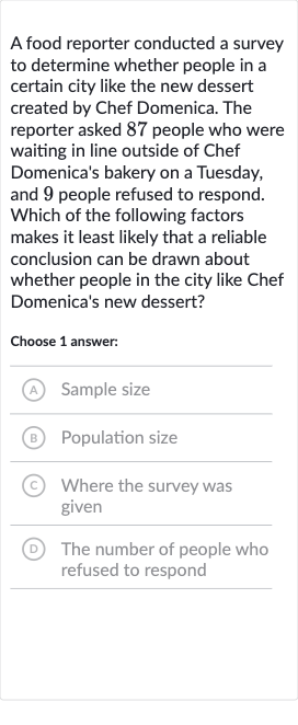 A food reporter conducted a survey to determine whether people in a certain city like the new dessert created by Chef Domenica. The reporter asked 87 people who were waiting in line outside of Chef Domenica's bakery on a Tuesday, and 9 people refused to respond. Which of the following factors makes it least likely that a reliable conclusion can be drawn about whether people in the city like Chef Domenica's new dessert?
Choose 1 answer:
(A) Sample size
(B) Population size
(C) Where the survey was given
(D) The number of people who refused to respond