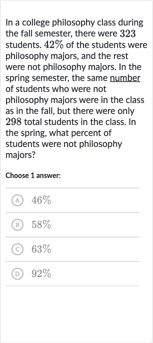 In a college philosophy class during the fall semester, there were 323 students. 
42% of the students were philosophy majors, and the rest were not philosophy majors. In the spring semester, the same number of students who were not philosophy majors were in the class as in the fall, but there were only 298 total students in the class. In the spring, what percent of students were not philosophy majors?
Choose 1 answer:
(A) 
46%
(B) 
58%
(c) 
63%
(D) 
92%
