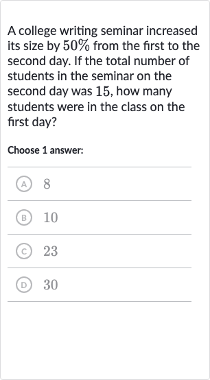 A college writing seminar increased its size by 
50% from the first to the second day. If the total number of students in the seminar on the second day was 15 , how many students were in the class on the first day?
Choose 1 answer:
(A) 8
(B) 
10
(C) 23
(D) 30