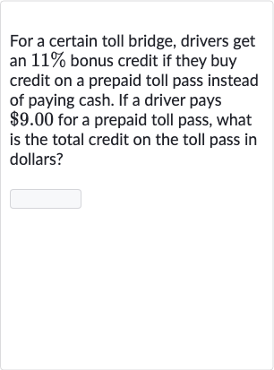 For a certain toll bridge, drivers get an 
11% bonus credit if they buy credit on a prepaid toll pass instead of paying cash. If a driver pays 
$9.00 for a prepaid toll pass, what is the total credit on the toll pass in dollars?