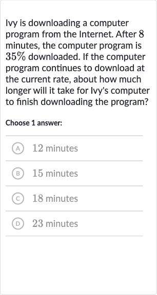 Ivy is downloading a computer program from the Internet. After 8 minutes, the computer program is 
35% downloaded. If the computer program continues to download at the current rate, about how much longer will it take for Ivy's computer to finish downloading the program?
Choose 1 answer:
(A) 12 minutes
(B) 15 minutes
(C) 18 minutes
(D) 23 minutes