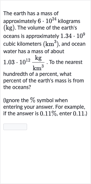 The earth has a mass of approximately 
6*10^(24) kilograms 
(kg). The volume of the earth's oceans is approximately 
1.34*10^(9) cubic kilometers 
(km^(3)), and ocean water has a mass of about 
1.03*10^(12)(kg)/(km^(3)). To the nearest hundredth of a percent, what percent of the earth's mass is from the oceans?
(Ignore the 
% symbol when entering your answer. For example, if the answer is 
0.11%, enter 0.11 .)