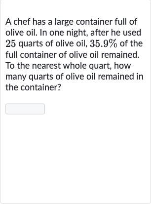 A chef has a large container full of olive oil. In one night, after he used 25 quarts of olive oil, 
35.9% of the full container of olive oil remained. To the nearest whole quart, how many quarts of olive oil remained in the container?