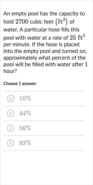 An empty pool has the capacity to hold 2700 cubic feet 
(ft^(3)) of water. A particular hose fills this pool with water at a rate of 
25ft^(3) per minute. If the hose is placed into the empty pool and turned on, approximately what percent of the pool will be filled with water after 1 hour?
Choose 1 answer:
(A) 
10%
(B) 
44%
(c) 
56%
(D) 
93%