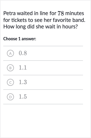 Petra waited in line for 78 minutes for tickets to see her favorite band. How long did she wait in hours?
Choose 1 answer:
(A) 0.8
(B) 1.1
(C) 1.3
(D) 1.5