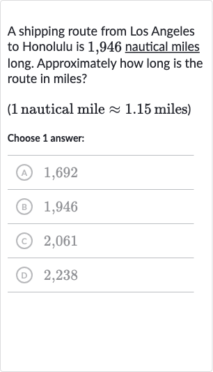 A shipping route from Los Angeles to Honolulu is 1,946 nautical miles long. Approximately how long is the route in miles?
( 1 nautical mile 
~~1.15 miles)
Choose 1 answer:
(A) 1,692
(B) 1,946
(C) 2,061
(D) 2,238