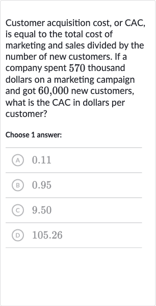 Customer acquisition cost, or CAC, is equal to the total cost of marketing and sales divided by the number of new customers. If a company spent 570 thousand dollars on a marketing campaign and got 60,000 new customers, what is the CAC in dollars per customer?
Choose 1 answer:
(A) 0.11
(B) 0.95
(C) 9.50
(D) 105.26