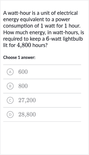 A watt-hour is a unit of electrical energy equivalent to a power consumption of 1 watt for 1 hour. How much energy, in watt-hours, is required to keep a 6 -watt lightbulb lit for 4,800 hours?
Choose 1 answer:
(A) 600
(B) 800
(C) 27,200
(D) 28,800