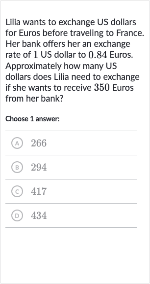 Lilia wants to exchange US dollars for Euros before traveling to France. Her bank offers her an exchange rate of 1 US dollar to 0.84 Euros. Approximately how many US dollars does Lilia need to exchange if she wants to receive 350 Euros from her bank?
Choose 1 answer:
(A) 266
(B) 294
(c) 417
(D) 434