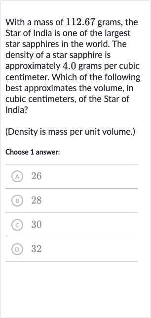 With a mass of 112.67 grams, the Star of India is one of the largest star sapphires in the world. The density of a star sapphire is approximately 4.0 grams per cubic centimeter. Which of the following best approximates the volume, in cubic centimeters, of the Star of India?
(Density is mass per unit volume.)
Choose 1 answer:
(A) 26
(B) 28
(c) 30
(D) 32