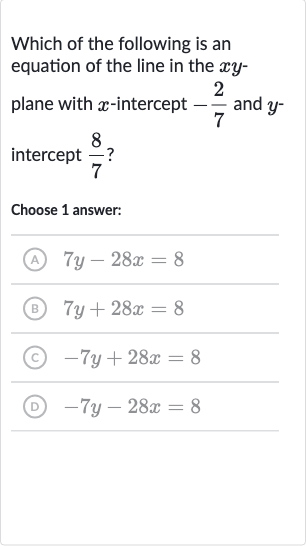 Which of the following is an equation of the line in the 
xy plane with 
x-intercept 
-(2)/(7) and 
y intercept 
(8)/(7) ?
Choose 1 answer:
(A) 
7y-28 x=8
(B) 
7y+28 x=8
(C) 
-7y+28 x=8
(D) 
-7y-28 x=8