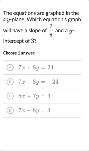 The equations are graphed in the 
xy-plane. Which equation's graph will have a slope of 
(7)/(8) and a 
y intercept of 3 ?
Choose 1 answer:
(A) 
7x+8y=24
(B) 
7x-8y=-24
(c) 
8x+7y=3
(D) 
7x-8y=3