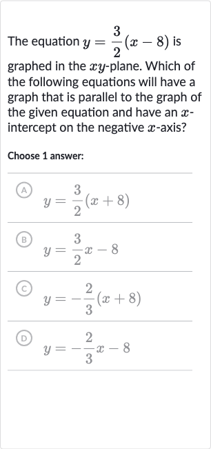 The equation 
y=(3)/(2)(x-8) is graphed in the 
xy-plane. Which of the following equations will have a graph that is parallel to the graph of the given equation and have an 
x intercept on the negative 
x-axis?
Choose 1 answer:
(A) 
y=(3)/(2)(x+8)
(B) 
y=(3)/(2)x-8
(C) 
y=-(2)/(3)(x+8)
(D) 
y=-(2)/(3)x-8