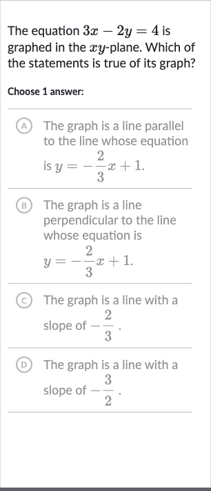 The equation 
3x-2y=4 is graphed in the 
xy-plane. Which of the statements is true of its graph?
Choose 1 answer:
A The graph is a line parallel to the line whose equation is 
y=-(2)/(3)x+1.
B The graph is a line perpendicular to the line whose equation is

y=-(2)/(3)x+1". "
(c) The graph is a line with a slope of 
-(2)/(3).
(D) The graph is a line with a slope of 
-(3)/(2).