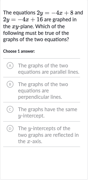 The equations 
2y=-4x+8 and 
2y=-4x+16 are graphed in the 
xy-plane. Which of the following must be true of the graphs of the two equations?
Choose 1 answer:
(A) The graphs of the two equations are parallel lines.
(B) The graphs of the two equations are perpendicular lines.
(c) The graphs have the same 
y-intercept.
(D) The 
y-intercepts of the two graphs are reflected in the 
x-axis.