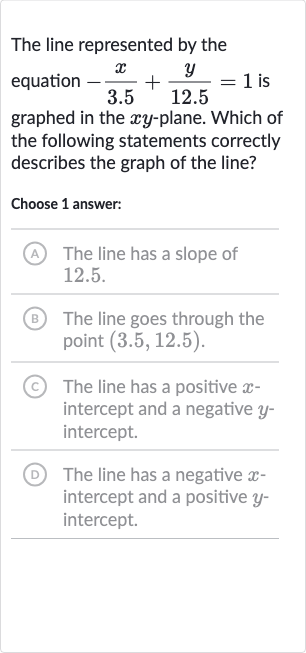 The line represented by the equation 
-(x)/( 3.5)+(y)/( 12.5)=1 is graphed in the 
xy-plane. Which of the following statements correctly describes the graph of the line?
Choose 1 answer:
(A) The line has a slope of 12.5.
(B) The line goes through the point 
(3.5,12.5).
(C) The line has a positive 
x intercept and a negative 
y intercept.
(D) The line has a negative 
x intercept and a positive 
y intercept.
