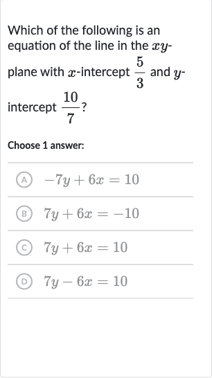Which of the following is an equation of the line in the 
xy plane with 
x-intercept 
(5)/(3) and 
y intercept 
(10)/(7) ?
Choose 1 answer:
(A) 
-7y+6x=10
(B) 
7y+6x=-10
(c) 
7y+6x=10
(D) 
7y-6x=10