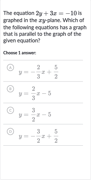 The equation 
2y+3x=-10 is graphed in the 
xy-plane. Which of the following equations has a graph that is parallel to the graph of the given equation?
Choose 1 answer:
(A) 
y=-(2)/(3)x+(5)/(2)
(B) 
y=(2)/(3)x-5
(c) 
y=(3)/(2)x-5
(D) 
y=-(3)/(2)x+(5)/(2)
