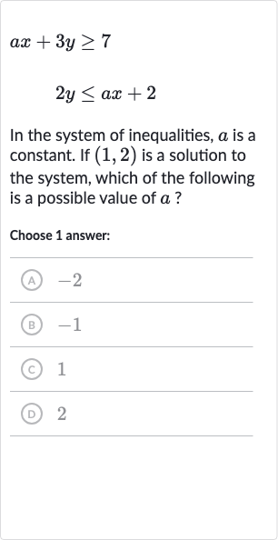 ax+3y >= 7

2y <= ax+2
In the system of inequalities, 
a is a constant. If 
(1,2) is a solution to the system, which of the following is a possible value of 
a ?
Choose 1 answer:
(A) -2
(B) -1
(C) 1
(D) 2