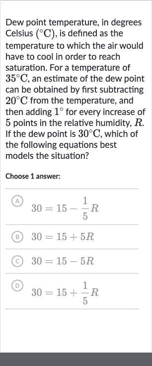 Dew point temperature, in degrees Celsius 
(^(@)C), is defined as the temperature to which the air would have to cool in order to reach saturation. For a temperature of 
35^(@)C, an estimate of the dew point can be obtained by first subtracting 
20^(@)C from the temperature, and then adding 
1^(@) for every increase of 5 points in the relative humidity, 
R. If the dew point is 
30^(@)C, which of the following equations best models the situation?
Choose 1 answer:

30=15-(1)/(5)R

30=15+5R

30=15-5R

30=15+(1)/(5)R