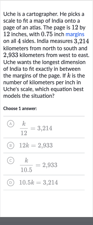 Uche is a cartographer. He picks a scale to fit a map of India onto a page of an atlas. The page is 12 by 12 inches, with 0.75 inch margins on all 4 sides. India measures 3,214 kilometers from north to south and 2,933 kilometers from west to east. Uche wants the longest dimension of India to fit exactly in between the margins of the page. If 
k is the number of kilometers per inch in Uche's scale, which equation best models the situation?
Choose 1 answer:
(A) 
(k)/( 12)=3,214
(B) 
12 k=2,933
(C) 
(k)/( 10.5)=2,933
(D) 
10.5 k=3,214