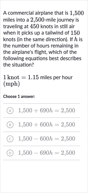 A commercial airplane that is 1,500 miles into a 2,500 -mile journey is traveling at 450 knots in still air when it picks up a tailwind of 150 knots (in the same direction). If 
h is the number of hours remaining in the airplane's flight, which of the following equations best describes the situation?

1knot=1.15 miles per hour 
(mph)
Choose 1 answer:
(A) 
1,500+690 h=2,500
(B) 
1,500+600 h=2,500
(c) 
1,500-600 h=2,500
(D) 
1,500-690 h=2,500