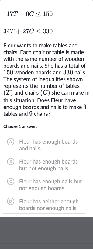 {:[17 T+6C <= 150],[34 T+27 C <= 330]:}
Fleur wants to make tables and chairs. Each chair or table is made with the same number of wooden boards and nails. She has a total of 150 wooden boards and 330 nails. The system of inequalities shown represents the number of tables 
(T) and chairs 
(C) she can make in this situation. Does Fleur have enough boards and nails to make 3 tables and 9 chairs?
Choose 1 answer:
(A) Fleur has enough boards and nails.
(B) Fleur has enough boards but not enough nails.
(C) Fleur has enough nails but not enough boards.
(D) Fleur has neither enough boards nor enough nails.
