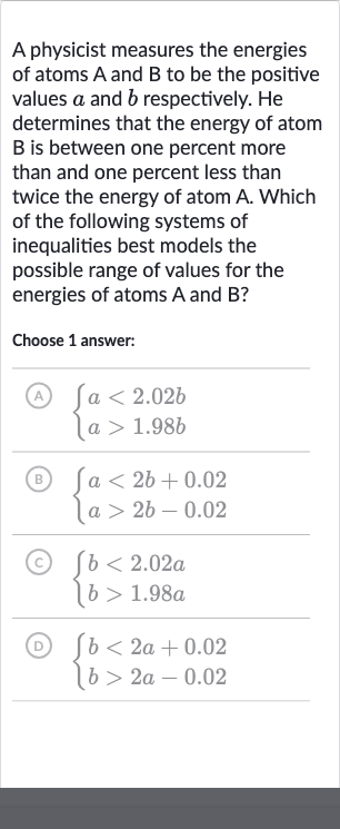 A physicist measures the energies of atoms 
A and 
B to be the positive values 
a and 
b respectively. He determines that the energy of atom 
B is between one percent more than and one percent less than twice the energy of atom A. Which of the following systems of inequalities best models the possible range of values for the energies of atoms 
A and 
B ?
Choose 1 answer:
(A) 
{[a < 2.02 b],[a > 1.98 b]:}
(B) 
{[a < 2b+0.02],[a > 2b-0.02]:}
(c) 
{[b < 2.02 a],[b > 1.98 a]:}
(D) 
{[b < 2a+0.02],[b > 2a-0.02]:}
