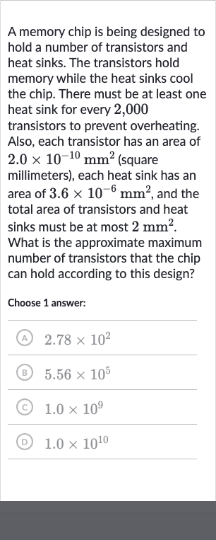 A memory chip is being designed to hold a number of transistors and heat sinks. The transistors hold memory while the heat sinks cool the chip. There must be at least one heat sink for every 2,000 transistors to prevent overheating. Also, each transistor has an area of 
2.0 ×10^(-10)mm^(2) (square millimeters), each heat sink has an area of 
3.6 ×10^(-6)mm^(2), and the total area of transistors and heat sinks must be at most 
2mm^(2). What is the approximate maximum number of transistors that the chip can hold according to this design?
Choose 1 answer:
(A) 
2.78 ×10^(2)
(B) 
5.56 ×10^(5)
(C) 
1.0 ×10^(9)
(D) 
1.0 ×10^(10)