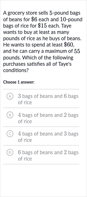 A grocery store sells 5-pound bags of beans for 
$6 each and 10 -pound bags of rice for 
$15 each. Taye wants to buy at least as many pounds of rice as he buys of beans. He wants to spend at least 
$60, and he can carry a maximum of 55 pounds. Which of the following purchases satisfies all of Taye's conditions?
Choose 1 answer:
(A) 3 bags of beans and 6 bags of rice
(B) 4 bags of beans and 2 bags of rice
(C) 4 bags of beans and 3 bags of rice
(D) 6 bags of beans and 2 bags of rice
