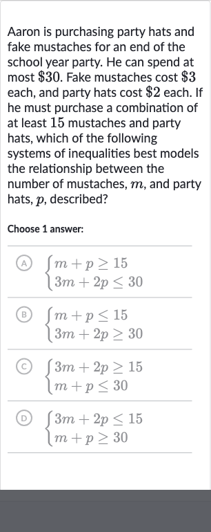 Aaron is purchasing party hats and fake mustaches for an end of the school year party. He can spend at most 
$30. Fake mustaches cost 
$3 each, and party hats cost 
$2 each. If he must purchase a combination of at least 15 mustaches and party hats, which of the following systems of inequalities best models the relationship between the number of mustaches, 
m, and party hats, 
p, described?
Choose 1 answer:
(A) 
{[m+p >= 15],[3m+2p <= 30]:}
(B) 
{[m+p <= 15],[3m+2p >= 30]:}
(C) 
{[3m+2p >= 15],[m+p <= 30]:}
(D) 
{[3m+2p <= 15],[m+p >= 30]:}