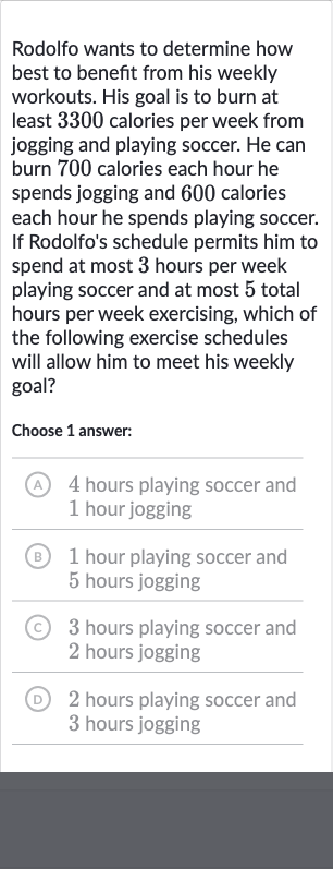 Rodolfo wants to determine how best to benefit from his weekly workouts. His goal is to burn at least 3300 calories per week from jogging and playing soccer. He can burn 700 calories each hour he spends jogging and 600 calories each hour he spends playing soccer. If Rodolfo's schedule permits him to spend at most 3 hours per week playing soccer and at most 5 total hours per week exercising, which of the following exercise schedules will allow him to meet his weekly goal?
Choose 1 answer:
(A) 4 hours playing soccer and 1 hour jogging
(B) 1 hour playing soccer and 5 hours jogging
(C) 3 hours playing soccer and 2 hours jogging
(D) 2 hours playing soccer and 3 hours jogging