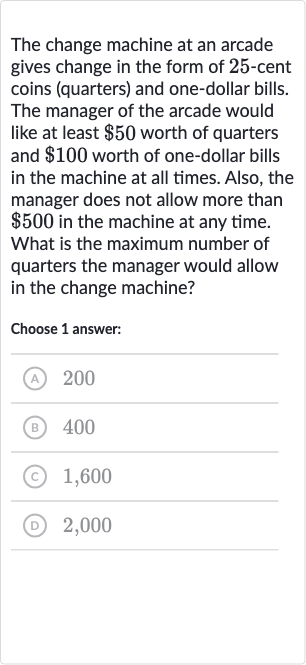 The change machine at an arcade gives change in the form of 25 -cent coins (quarters) and one-dollar bills. The manager of the arcade would like at least 
$50 worth of quarters and 
$100 worth of one-dollar bills in the machine at all times. Also, the manager does not allow more than 
$500 in the machine at any time. What is the maximum number of quarters the manager would allow in the change machine?
Choose 1 answer:
(A) 200
(B) 400
(C) 1,600
(D) 2,000