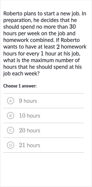 Roberto plans to start a new job. In preparation, he decides that he should spend no more than 30 hours per week on the job and homework combined. If Roberto wants to have at least 2 homework hours for every 1 hour at his job, what is the maximum number of hours that he should spend at his job each week?
Choose 1 answer:
(A) 9 hours
(B) 10 hours
(c) 20 hours
(D) 21 hours