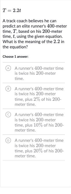 T=2.2 t
A track coach believes he can predict an elite runner's 400 -meter time, 
T, based on his 200 -meter time, 
t, using the given equation. What is the meaning of the 2.2 in the equation?
Choose 1 answer:
(A) A runner's 400 -meter time is twice his 200 -meter time.
(B) A runner's 400 -meter time is twice his 200 -meter time, plus 
2% of his 200 meter time.
(C) A runner's 400 -meter time is twice his 200 -meter time, plus 
10% of his 200 meter time.
(D) A runner's 400 -meter time is twice his 200 -meter time, plus 
20% of his 200 meter time.