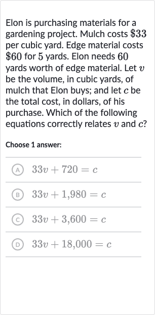 Elon is purchasing materials for a gardening project. Mulch costs 
$33 per cubic yard. Edge material costs 
$60 for 5 yards. Elon needs 60 yards worth of edge material. Let 
v be the volume, in cubic yards, of mulch that Elon buys; and let 
c be the total cost, in dollars, of his purchase. Which of the following equations correctly relates 
v and 
c ?
Choose 1 answer:
(A) 
33 v+720=c
(B) 
33 v+1,980=c
(c) 
33 v+3,600=c
(D) 
33 v+18,000=c