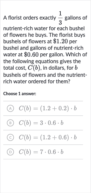 A florist orders exactly 
(1)/(3) gallons of nutrient-rich water for each bushel of flowers he buys. The florist buys bushels of flowers at 
$1.20 per bushel and gallons of nutrient-rich water at 
$0.60 per gallon. Which of the following equations gives the total cost, 
C(b), in dollars, for 
b bushels of flowers and the nutrientrich water ordered for them?
Choose 1 answer:
(A) 
C(b)=(1.2+0.2)*b
(B) 
C(b)=3*0.6*b
(c) 
C(b)=(1.2+0.6)*b
(D) 
C(b)=7*0.6*b