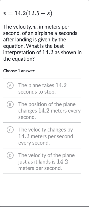 v=14.2(12.5-s)
The velocity, 
v, in meters per second, of an airplane 
s seconds after landing is given by the equation. What is the best interpretation of 14.2 as shown in the equation?
Choose 1 answer:
(A) The plane takes 14.2 seconds to stop.
B The position of the plane changes 14.2 meters every second.
(C) The velocity changes by 14.2 meters per second every second.
(D) The velocity of the plane just as it lands is 14.2 meters per second.