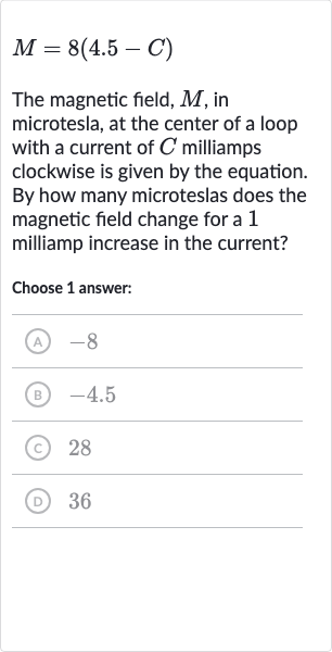 M=8(4.5-C)
The magnetic field, 
M, in microtesla, at the center of a loop with a current of 
C milliamps clockwise is given by the equation. By how many microteslas does the magnetic field change for a 1 milliamp increase in the current?
Choose 1 answer:
(A) -8
(B) -4.5
(c) 28
(D) 36