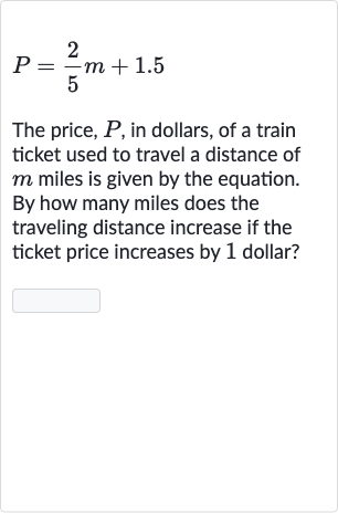 P=(2)/(5)m+1.5
The price, 
P, in dollars, of a train ticket used to travel a distance of 
m miles is given by the equation. By how many miles does the traveling distance increase if the ticket price increases by 1 dollar?