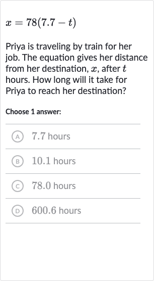 x=78(7.7-t)
Priya is traveling by train for her job. The equation gives her distance from her destination, 
x, after 
t hours. How long will it take for Priya to reach her destination?
Choose 1 answer:
(A) 7.7 hours
(B) 10.1 hours
(c) 78.0 hours
(D) 600.6 hours