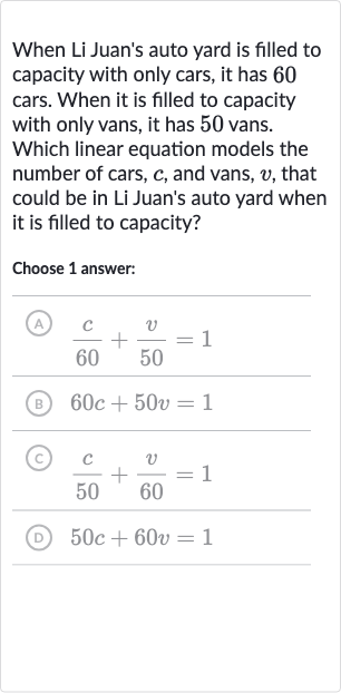 When Li Juan's auto yard is filled to capacity with only cars, it has 60 cars. When it is filled to capacity with only vans, it has 50 vans. Which linear equation models the number of cars, 
c, and vans, 
v, that could be in Li Juan's auto yard when it is filled to capacity?
Choose 1 answer:
(A) 
(c)/( 60)+(v)/( 50)=1
(B) 
60 c+50 v=1
(c) 
(c)/( 50)+(v)/( 60)=1
(D) 
50 c+60 v=1