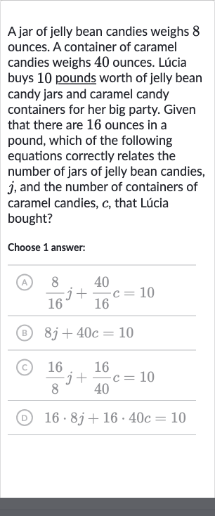 A jar of jelly bean candies weighs 8 ounces. A container of caramel candies weighs 40 ounces. Lúcia buys 10 pounds worth of jelly bean candy jars and caramel candy containers for her big party. Given that there are 16 ounces in a pound, which of the following equations correctly relates the number of jars of jelly bean candies, 
j, and the number of containers of caramel candies, 
c, that Lúcia bought?
Choose 1 answer:
(A) 
(8)/(16)j+(40)/(16)c=10
(B) 
8j+40 c=10
(c) 
(16)/(8)j+(16)/(40)c=10
(D) 
16*8j+16*40 c=10