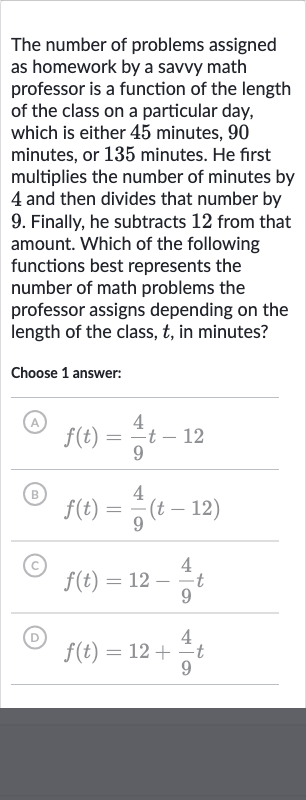 The number of problems assigned as homework by a savvy math professor is a function of the length of the class on a particular day, which is either 45 minutes, 90 minutes, or 135 minutes. He first multiplies the number of minutes by 4 and then divides that number by 9 . Finally, he subtracts 12 from that amount. Which of the following functions best represents the number of math problems the professor assigns depending on the length of the class, 
t, in minutes?
Choose 1 answer:
(A) 
f(t)=(4)/(9)t-12
(B) 
f(t)=(4)/(9)(t-12)
(c) 
f(t)=12-(4)/(9)t
(D) 
f(t)=12+(4)/(9)t